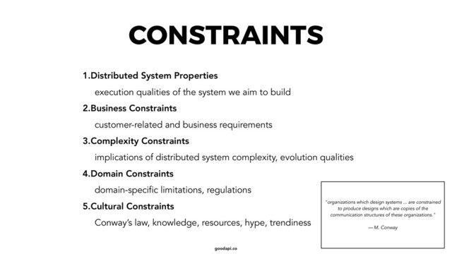 goodapi.co
CONSTRAINTS
1.Distributed System Properties
execution qualities of the system we aim to build
2.Business Constraints
customer-related and business requirements
3.Complexity Constraints
implications of distributed system complexity, evolution qualities
4.Domain Constraints
domain-specific limitations, regulations
5.Cultural Constraints
Conway’s law, knowledge, resources, hype, trendiness
"organizations which design systems ... are constrained
to produce designs which are copies of the
communication structures of these organizations." 
 
— M. Conway
