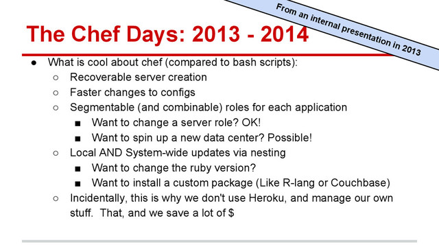 The Chef Days: 2013 - 2014
● What is cool about chef (compared to bash scripts):
○ Recoverable server creation
○ Faster changes to configs
○ Segmentable (and combinable) roles for each application
■ Want to change a server role? OK!
■ Want to spin up a new data center? Possible!
○ Local AND System-wide updates via nesting
■ Want to change the ruby version?
■ Want to install a custom package (Like R-lang or Couchbase)
○ Incidentally, this is why we don't use Heroku, and manage our own
stuff. That, and we save a lot of $
From an internal presentation in 2013
