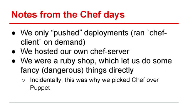 Notes from the Chef days
● We only “pushed” deployments (ran `chef-
client` on demand)
● We hosted our own chef-server
● We were a ruby shop, which let us do some
fancy (dangerous) things directly
○ Incidentally, this was why we picked Chef over
Puppet
