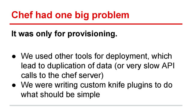 Chef had one big problem
It was only for provisioning.
● We used other tools for deployment, which
lead to duplication of data (or very slow API
calls to the chef server)
● We were writing custom knife plugins to do
what should be simple
