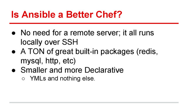 Is Ansible a Better Chef?
● No need for a remote server; it all runs
locally over SSH
● A TON of great built-in packages (redis,
mysql, http, etc)
● Smaller and more Declarative
○ YMLs and nothing else.
