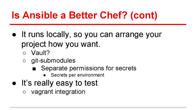 Is Ansible a Better Chef? (cont)
● It runs locally, so you can arrange your
project how you want.
○ Vault?
○ git-submodules
■ Separate permissions for secrets
● Secrets per environment
● It’s really easy to test
○ vagrant integration
