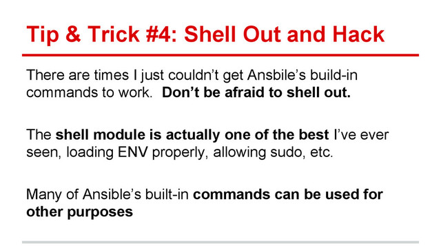 Tip & Trick #4: Shell Out and Hack
There are times I just couldn’t get Ansbile’s build-in
commands to work. Don’t be afraid to shell out.
The shell module is actually one of the best I’ve ever
seen, loading ENV properly, allowing sudo, etc.
Many of Ansible’s built-in commands can be used for
other purposes
