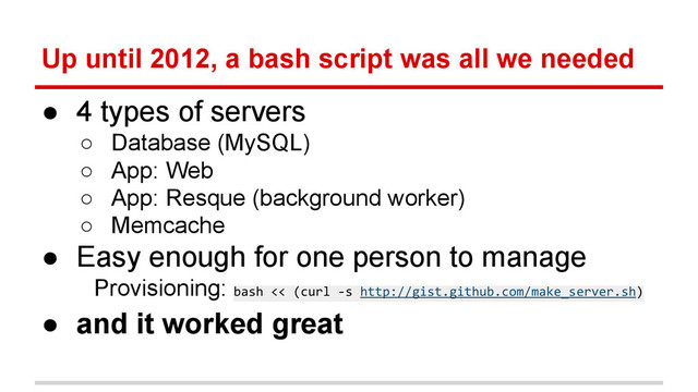 Up until 2012, a bash script was all we needed
● 4 types of servers
○ Database (MySQL)
○ App: Web
○ App: Resque (background worker)
○ Memcache
● Easy enough for one person to manage
Provisioning: bash << (curl -s http://gist.github.com/make_server.sh)
● and it worked great
