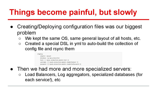 Things become painful, but slowly
● Creating/Deploying configuration files was our biggest
problem
○ We kept the same OS, same general layout of all hosts, etc.
○ Created a special DSL in yml to auto-build the collection of
config file and rsync them
● Then we had more and more specialized servers:
○ Load Balancers, Log aggregators, specialized databases (for
each service!), etc
