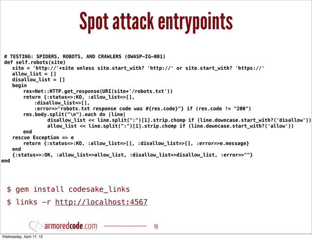 Spot attack entrypoints
13
# TESTING: SPIDERS, ROBOTS, AND CRAWLERS (OWASP-IG-001)
def self.robots(site)
site = 'http://'+site unless site.start_with? 'http://' or site.start_with? 'https://'
allow_list = []
disallow_list = []
begin
res=Net::HTTP.get_response(URI(site+'/robots.txt'))
return {:status=>:KO, :allow_list=>[],
:disallow_list=>[],
:error=>"robots.txt response code was #{res.code}"} if (res.code != "200")
res.body.split("\n").each do |line|
disallow_list << line.split(":")[1].strip.chomp if (line.downcase.start_with?('disallow'))
allow_list << line.split(":")[1].strip.chomp if (line.downcase.start_with?('allow'))
end
rescue Exception => e
return {:status=>:KO, :allow_list=>[], :disallow_list=>[], :error=>e.message}
end
{:status=>:OK, :allow_list=>allow_list, :disallow_list=>disallow_list, :error=>""}
end
$ gem install codesake_links
$ links -r http://localhost:4567
Wednesday, April 17, 13
