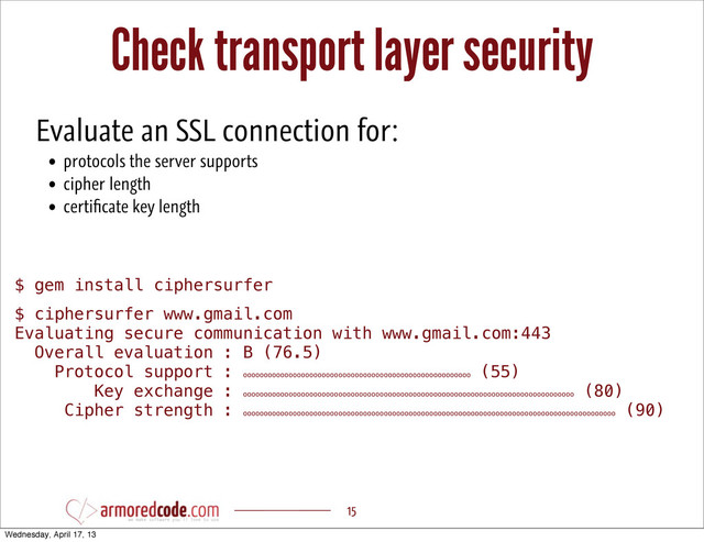 Check transport layer security
15
$ gem install ciphersurfer
$ ciphersurfer www.gmail.com
Evaluating secure communication with www.gmail.com:443
Overall evaluation : B (76.5)
Protocol support : ooooooooooooooooooooooooooooooooooooooooooooooooooooooo
(55)
Key exchange : oooooooooooooooooooooooooooooooooooooooooooooooooooooooooooooooooooooooooooooooo
(80)
Cipher strength : oooooooooooooooooooooooooooooooooooooooooooooooooooooooooooooooooooooooooooooooooooooooooo
(90)
Evaluate an SSL connection for:
• protocols the server supports
• cipher length
• certiﬁcate key length
Wednesday, April 17, 13

