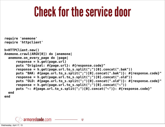 Check for the service door
17
require 'anemone'
require 'httpclient'
h=HTTPClient.new()
Anemone.crawl(ARGV[0]) do |anemone|
anemone.on_every_page do |page|
response = h.get(page.url)
puts "Original: #{page.url}: #{response.code}"
response = h.get(page.url.to_s.split(";")[0].concat(".bak"))
puts "BAK: #{page.url.to_s.split(";")[0].concat(".bak")}: #{response.code}"
response = h.get(page.url.to_s.split(";")[0].concat(".old"))
puts "OLD: #{page.url.to_s.split(";")[0].concat(".old")}: #{response.code}"
response = h.get(page.url.to_s.split(";")[0].concat("~"))
puts "~: #{page.url.to_s.split(";")[0].concat("~")}: #{response.code}"
end
end
Wednesday, April 17, 13
