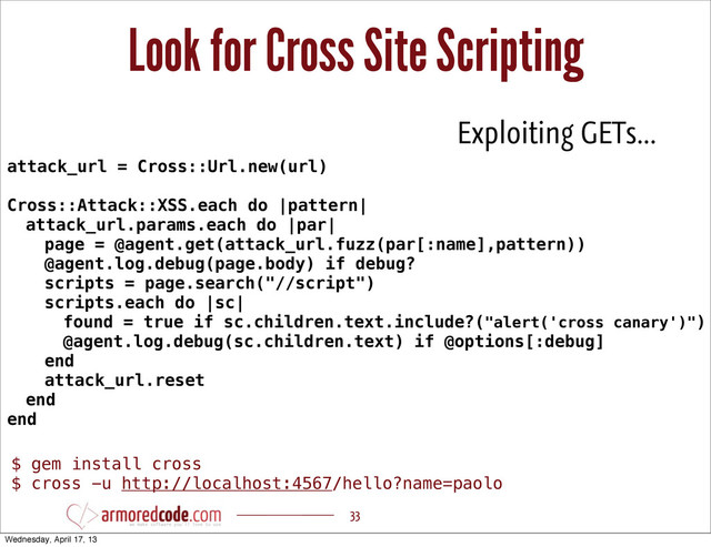 Look for Cross Site Scripting
33
attack_url = Cross::Url.new(url)
Cross::Attack::XSS.each do |pattern|
attack_url.params.each do |par|
page = @agent.get(attack_url.fuzz(par[:name],pattern))
@agent.log.debug(page.body) if debug?
scripts = page.search("//script")
scripts.each do |sc|
found = true if sc.children.text.include?("alert('cross canary')")
@agent.log.debug(sc.children.text) if @options[:debug]
end
attack_url.reset
end
end
Exploiting GETs...
$ gem install cross
$ cross -u http://localhost:4567/hello?name=paolo
Wednesday, April 17, 13
