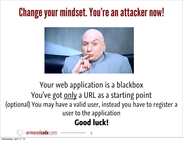 Change your mindset. You’re an attacker now!
5
Your web application is a blackbox
You’ve got only a URL as a starting point
(optional) You may have a valid user, instead you have to register a
user to the application
Good luck!
Wednesday, April 17, 13
