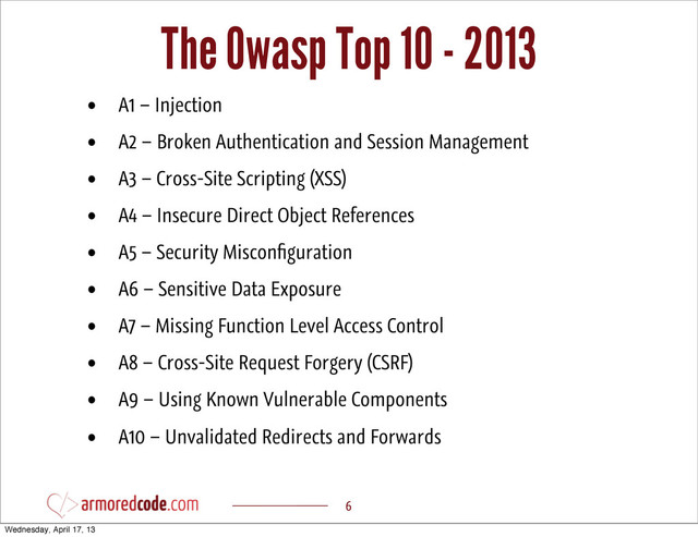 The Owasp Top 10 - 2013
6
• A1 – Injection
• A2 – Broken Authentication and Session Management
• A3 – Cross-Site Scripting (XSS)
• A4 – Insecure Direct Object References
• A5 – Security Misconﬁguration
• A6 – Sensitive Data Exposure
• A7 – Missing Function Level Access Control
• A8 – Cross-Site Request Forgery (CSRF)
• A9 – Using Known Vulnerable Components
• A10 – Unvalidated Redirects and Forwards
Wednesday, April 17, 13
