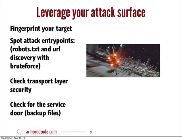Leverage your attack surface
9
Spot attack entrypoints:
(robots.txt and url
discovery with
bruteforce)
Fingerprint your target
Check transport layer
security
Check for the service
door (backup ﬁles)
Wednesday, April 17, 13
