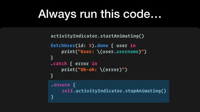 Always run this code…
fetchUser(id: 5).done { user in
print("User: \(user.username)")
}
.catch { error in
print("Uh-oh: \(error)")
}
activityIndicator.startAnimating()
.ensure {
self.activityIndicator.stopAnimating()
}
