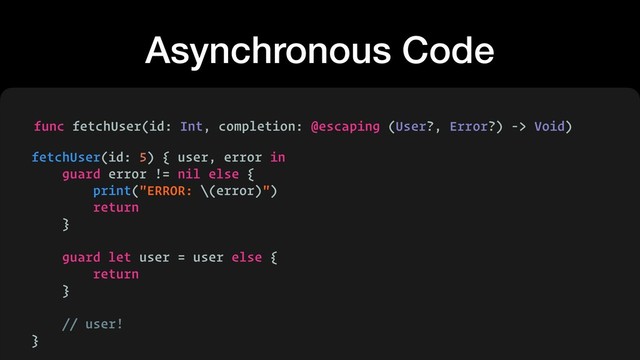 Asynchronous Code
func fetchUser(id: Int, completion: @escaping (User?, Error?) -> Void)
fetchUser(id: 5) { user, error in
guard error != nil else {
print("ERROR: \(error)")
return
}
guard let user = user else {
return
}
// user!
}
