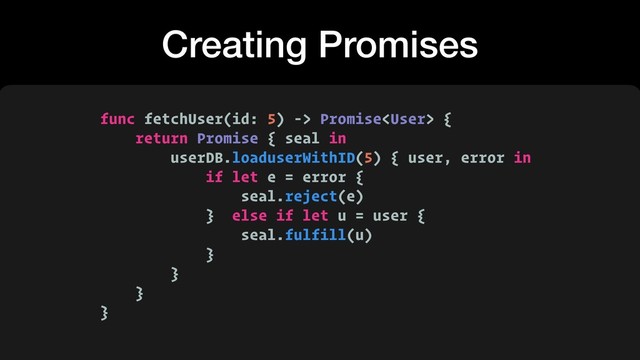 Creating Promises
func fetchUser(id: 5) -> Promise {
return Promise { seal in
userDB.loaduserWithID(5) { user, error in
if let e = error {
seal.reject(e)
} else if let u = user {
seal.fulfill(u)
}
}
}
}
