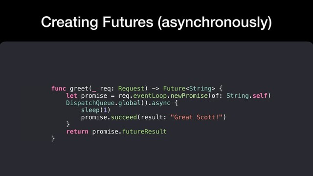 Creating Futures (asynchronously)
func greet(_ req: Request) -> Future {
let promise = req.eventLoop.newPromise(of: String.self)
DispatchQueue.global().async {
sleep(1)
promise.succeed(result: "Great Scott!")
}
return promise.futureResult
}
