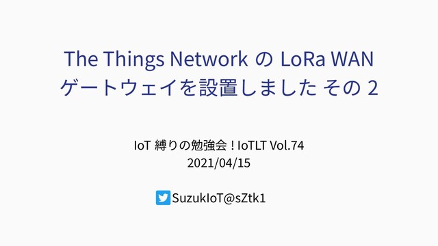 The Things Network の LoRa WAN
ゲートウェイを設置しました その 2
IoT 縛りの勉強会 ! IoTLT Vol.74
2021/04/15
SuzukIoT@sZtk1
