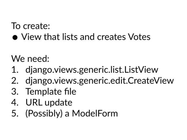To create:
• View that lists and creates Votes
We need:
1. django.views.generic.list.ListView
2. django.views.generic.edit.CreateView
3. Template ﬁle
4. URL update
5. (Possibly) a ModelForm

