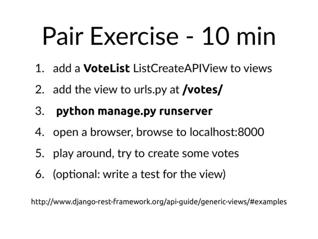 Pair Exercise - 10 min
1. add a VoteList ListCreateAPIView to views
2. add the view to urls.py at /votes/
3. python manage.py runserver
4. open a browser, browse to localhost:8000
5. play around, try to create some votes
6. (opHonal: write a test for the view)
http://www.django-rest-framework.org/api-guide/generic-views/#examples
