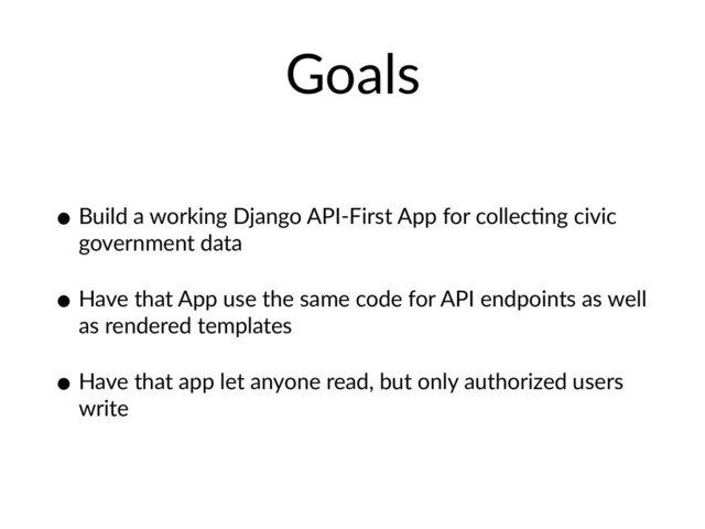 Goals
• Build a working Django API-First App for collecHng civic
government data
• Have that App use the same code for API endpoints as well
as rendered templates
• Have that app let anyone read, but only authorized users
write
