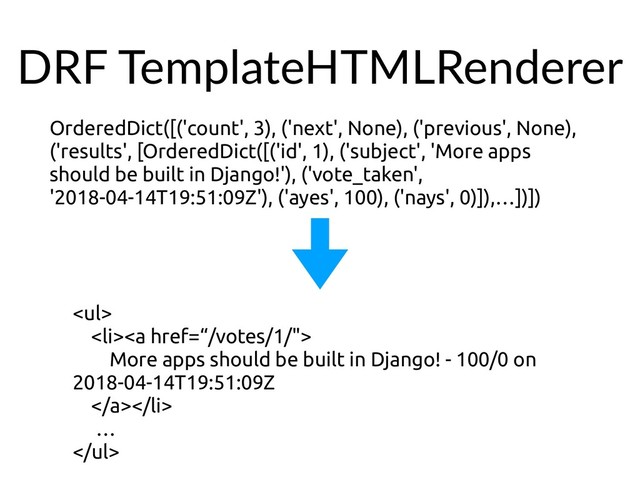 DRF TemplateHTMLRenderer
OrderedDict([('count', 3), ('next', None), ('previous', None),
('results', [OrderedDict([('id', 1), ('subject', 'More apps
should be built in Django!'), ('vote_taken',
'2018-04-14T19:51:09Z'), ('ayes', 100), ('nays', 0)]),…])])
<ul>
<li><a href="%E2%80%9C/votes/1/%22">
More apps should be built in Django! - 100/0 on
2018-04-14T19:51:09Z
</a></li>
…
</ul>
