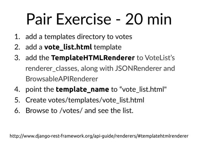 Pair Exercise - 20 min
1. add a templates directory to votes
2. add a vote_list.html template
3. add the TemplateHTMLRenderer to VoteList’s
renderer_classes, along with JSONRenderer and
BrowsableAPIRenderer
4. point the template_name to “vote_list.html"
5. Create votes/templates/vote_list.html
6. Browse to /votes/ and see the list.
http://www.django-rest-framework.org/api-guide/renderers/#templatehtmlrenderer

