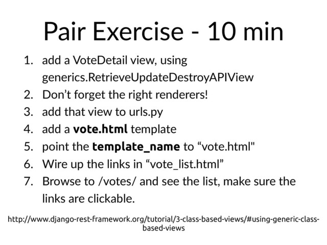 Pair Exercise - 10 min
1. add a VoteDetail view, using
generics.RetrieveUpdateDestroyAPIView
2. Don’t forget the right renderers!
3. add that view to urls.py
4. add a vote.html template
5. point the template_name to “vote.html"
6. Wire up the links in “vote_list.html”
7. Browse to /votes/ and see the list, make sure the
links are clickable.
http://www.django-rest-framework.org/tutorial/3-class-based-views/#using-generic-class-
based-views
