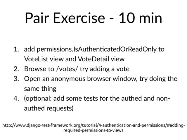 Pair Exercise - 10 min
1. add permissions.IsAuthenHcatedOrReadOnly to
VoteList view and VoteDetail view
2. Browse to /votes/ try adding a vote
3. Open an anonymous browser window, try doing the
same thing
4. (opHonal: add some tests for the authed and non-
authed requests)
http://www.django-rest-framework.org/tutorial/4-authentication-and-permissions/#adding-
required-permissions-to-views
