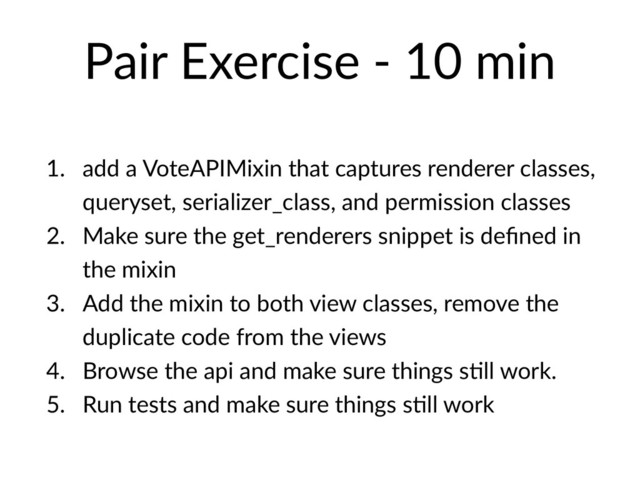Pair Exercise - 10 min
1. add a VoteAPIMixin that captures renderer classes,
queryset, serializer_class, and permission classes
2. Make sure the get_renderers snippet is deﬁned in
the mixin
3. Add the mixin to both view classes, remove the
duplicate code from the views
4. Browse the api and make sure things sHll work.
5. Run tests and make sure things sHll work
