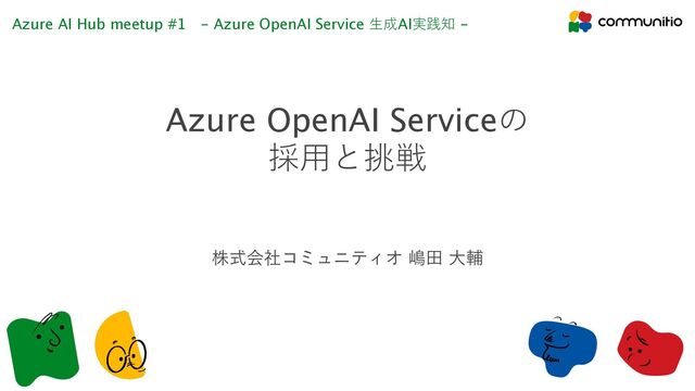 Azure OpenAI Serviceの
採⽤と挑戦
Azure AI Hub meetup #1 - Azure OpenAI Service ⽣成AI実践知 -
株式会社コミュニティオ 嶋⽥ ⼤輔
