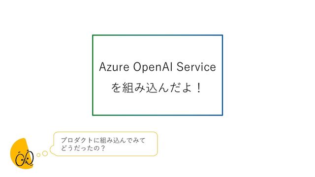 Azure OpenAI Service
を組み込んだよ！
プロダクトに組み込んでみて
どうだったの？
