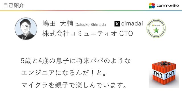 嶋⽥ ⼤輔 Daisuke Shimada
cimadai
⾃⼰紹介
株式会社コミュニティオ CTO
5歳と4歳の息⼦は将来パパのような
エンジニアになるんだ！と。
マイクラを親⼦で楽しんでいます。

