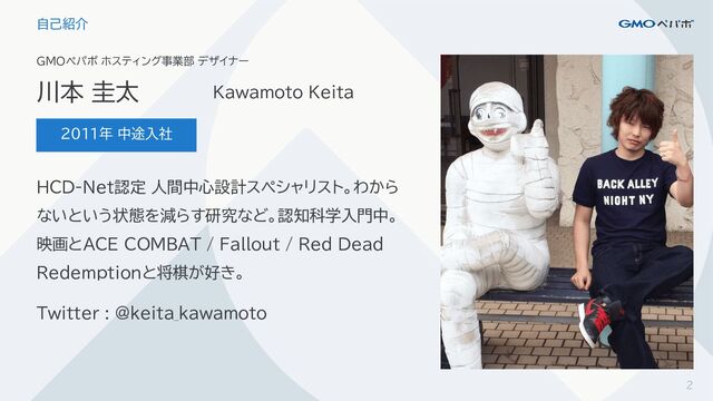 GMOペパボ ホスティング事業部 デザイナー
2011年 中途入社
2
自己紹介
川本 圭太 Kawamoto Keita
HCD-Net認定 人間中心設計スペシャリスト。わから
ないという状態を減らす研究など。認知科学入門中。
映画とACE COMBAT / Fallout / Red Dead
Redemptionと将棋が好き。
Twitter : @keita_kawamoto
