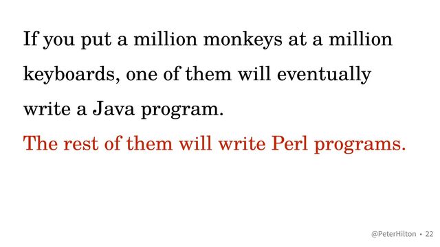 @PeterHilton •
If you put a million monkeys at a million
keyboards, one of them will eventually
write a Java program.


The rest of them will write Perl programs.
22

