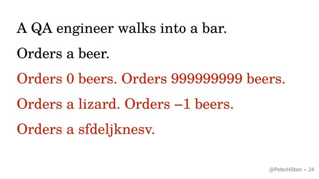 @PeterHilton •
A QA engineer walks into a bar.


Orders a beer.


Orders 0 beers. Orders 999999999 beers.


Orders a lizard. Orders −1 beers.


Orders a sfdeljknesv.
24
