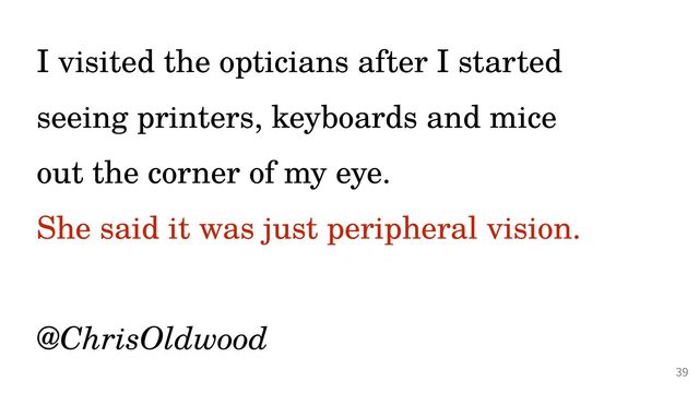 @PeterHilton •
I visited the opticians after I started
seeing printers, keyboards and mice
 
out the corner of my eye.


She said it was just peripheral vision.
 
 
@ChrisOldwood
39
