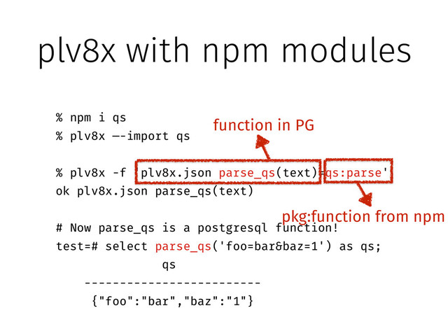 plv8x with npm modules
!
% npm i qs
% plv8x —-import qs
!
% plv8x -f 'plv8x.json parse_qs(text)=qs:parse'
ok plv8x.json parse_qs(text)
!
# Now parse_qs is a postgresql function!
test=# select parse_qs('foo=bar&baz=1') as qs;
qs
-------------------------
{"foo":"bar","baz":"1"}
!
function in PG
pkg:function from npm
