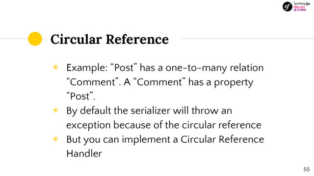 Circular Reference
◉ Example: “Post” has a one-to-many relation
“Comment”. A “Comment” has a property
“Post”.
◉ By default the serializer will throw an
exception because of the circular reference
◉ But you can implement a Circular Reference
Handler
55
