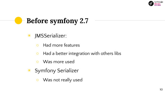 Before symfony 2.7
◉ JMSSerializer:
○ Had more features
○ Had a better integration with others libs
○ Was more used
◉ Symfony Serializer
○ Was not really used
10
