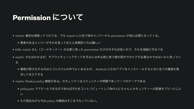 Permission ʹ͍ͭͯ
• mizchi: ࠷ॳ͸ؤு͚ͬͯͭͯΔɺͰ΋ import ͨ͠ઌͰଞͷϝϯόʔ͔Β permission ͕ଞʹඞཁʹͳͬͯ͘Δɻ
• ѱҙͷ͋Δϝϯόʔ͕ͦΕΛݴ͖ͬͯͨΒ࣮ࡍ๷͙ͷ͸೉͍͠
• kt3k: mizchi ͞ΜʢίʔυΦʔφʔʣ͕ඞཁͱࢥͬͨ permission ͚ͩ෇༩͢Ε͹ྑ͍ͷͰɺͦΕΛڧݻʹकΔ΂͖
• mizchi: ͦΕ͸Θ͔Δ͕ɺαϓϥΠνΣʔϯΞλοΫΛकΔʹ͸࡞Δଆͱ࢖͏ଆͷ྆ํͰͷέΞ͕ඞཁͳͷͰ͸ͳ͍͔ͱࢥ͍ͬͯ
Δ
• ݖݶ͕ංେԽ͢Δͷ͸ΤίγεςϜͷதͰΑ͋͘Δ΋ͷɺ Android ͱ͔͸ΞϓϦΛΠϯετʔϧ͢Δͱ͖ʹશͯͷݖݶΛཁ
ٻ͖ͯͨ͠Γ͢Δ
• martin: Node.js policy ػೳ͕͋ΔɻηΩϡϦςΟ͸ίϛϡχςΟͷ໰୊Ͱ͋ͬͯҰͭͷςʔϚͰ͋Δ
• policy.json ͰΞϐʔϧͰ͖ΔͷͰ͋Ε͹ͦΕΛίϯτϦϏϡʔτͯ͠ଞͷਓʹͪΌΜͱηΩϡϦςΟ΁ͷ഑ྀΛΞϐʔϧͨ͠
͍
• ͨͩ࢒೦ͳ͕Βࠓ͸ policy ͷػೳ͸ͦ͜·Ͱͳ͍ͬͯͳ͍ɻ
