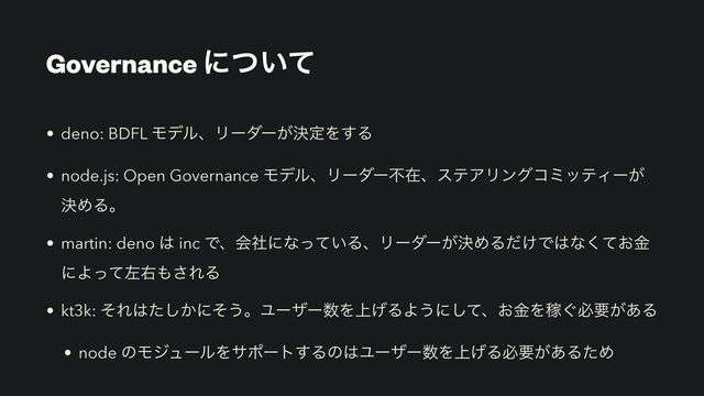 Governance ʹ͍ͭͯ
• deno: BDFL ϞσϧɺϦʔμʔ͕ܾఆΛ͢Δ
• node.js: Open Governance ϞσϧɺϦʔμʔෆࡏɺεςΞϦϯάίϛοςΟʔ͕
ܾΊΔɻ
• martin: deno ͸ inc Ͱɺձࣾʹͳ͍ͬͯΔɺϦʔμʔ͕ܾΊΔ͚ͩͰ͸ͳ͓ͯۚ͘
ʹΑͬͯࠨӈ΋͞ΕΔ
• kt3k: ͦΕ͸͔ͨ͠ʹͦ͏ɻϢʔβʔ਺Λ্͛ΔΑ͏ʹͯ͠ɺ͓ۚΛՔ͙ඞཁ͕͋Δ
• node ͷϞδϡʔϧΛαϙʔτ͢Δͷ͸Ϣʔβʔ਺Λ্͛Δඞཁ͕͋ΔͨΊ
