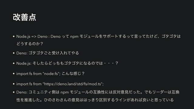 վળ఺
• Node.js => Deno : Deno ͬͯ npm ϞδϡʔϧΛαϙʔτ͢Δͬͯݴ͚ͬͯͨͲɺΰλΰλ͸
Ͳ͏͢Δͷ͔ʁ
• Deno: ΰλΰλ͝ͱड͚ೖΕͯ΍Δ
• Node.js: ͦͨ͠ΒͲͬͪ΋ΰλΰλʹͳΔͷͰ͸ɾɾɾʁ
• import fs from "node:fs"; ͜Μͳײ͡ʁ
• import fs from "https://deno.land/std/fs/mod.ts";
• Deno: ίϛϡχςΟଆ͸ npm Ϟδϡʔϧͷޓ׵ੑʹ͸൓ରҙݟͩͬͨɻͰ΋Ϧʔμʔ͸ޓ׵
ੑΛਪਐͨ͠ɻͻͷ͞Θ͞Μͷҙݟ͸͸͖ͬΓ۠ผ͢ΔϥΠϯ͕͋Ε͹ྑ͍ͱࢥ͍ͬͯΔ
