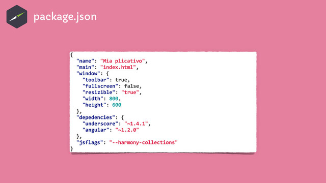 {	  
	   "name":	  "Mia	  plicativo",	  
	   "main":	  "index.html",	  
	   "window":	  {	  
	   	   "toolbar":	  true,	  
	   	   "fullscreen":	  false,	  
	   	   "resizible":	  "true",	  
	   	   "width":	  800,	  
	   	   "height":	  600	  
	   },	  
	   "depedencies":	  {	  
	   	   "underscore":	  "~1.4.1",	  
	   	   "angular":	  "~1.2.0"	  
	   },	  
	   "jsflags":	  "-­‐-­‐harmony-­‐collections"	  
}
package.json
