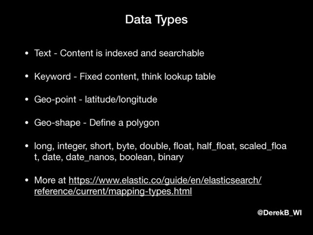 @DerekB_WI
Data Types
• Text - Content is indexed and searchable

• Keyword - Fixed content, think lookup table

• Geo-point - latitude/longitude

• Geo-shape - Deﬁne a polygon

• long, integer, short, byte, double, ﬂoat, half_ﬂoat, scaled_ﬂoa
t, date, date_nanos, boolean, binary

• More at https://www.elastic.co/guide/en/elasticsearch/
reference/current/mapping-types.html
