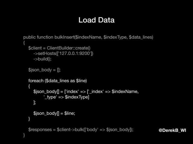 @DerekB_WI
Load Data
public function bulkInsert($indexName, $indexType, $data_lines)

{

$client = ClientBuilder::create()

->setHosts(['127.0.0.1:9200'])

->build();

$json_body = [];

foreach ($data_lines as $line)

{

$json_body[] = ['index' => ['_index' => $indexName,

'_type' => $indexType]

];

$json_body[] = $line;

}

$responses = $client->bulk(['body' => $json_body]);

}

