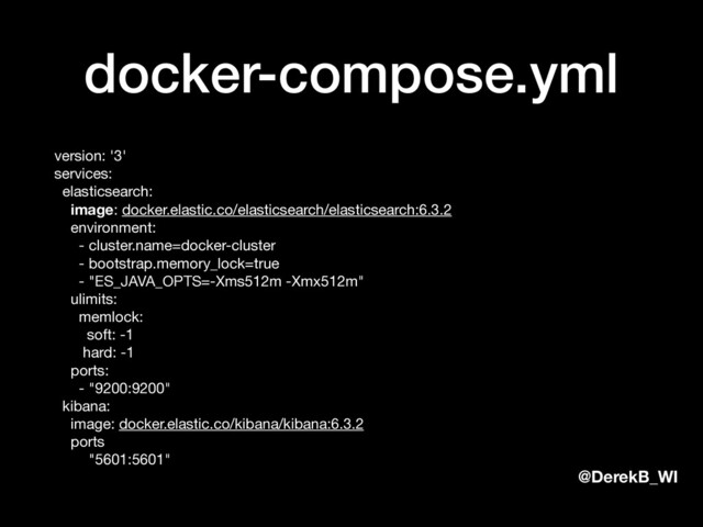 @DerekB_WI
docker-compose.yml
version: '3' 
services: 
elasticsearch: 
image: docker.elastic.co/elasticsearch/elasticsearch:6.3.2 
environment: 
- cluster.name=docker-cluster 
- bootstrap.memory_lock=true 
- "ES_JAVA_OPTS=-Xms512m -Xmx512m" 
ulimits: 
memlock: 
soft: -1 
hard: -1 
ports: 
- "9200:9200" 
kibana: 
image: docker.elastic.co/kibana/kibana:6.3.2 
ports: 
- "5601:5601"

