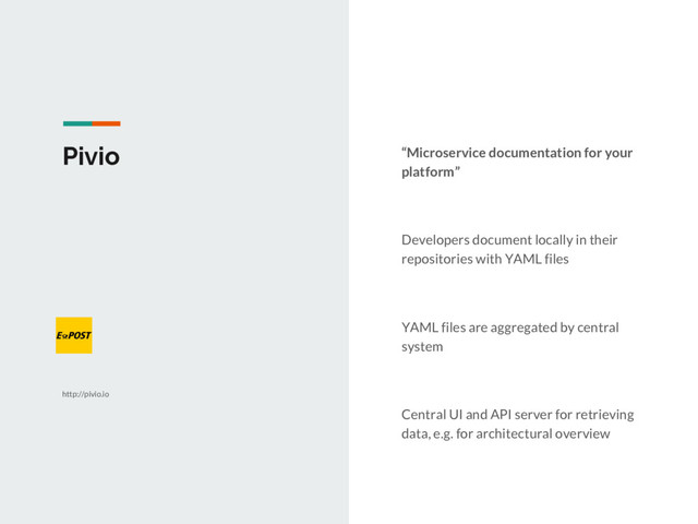 Pivio “Microservice documentation for your
platform”
Developers document locally in their
repositories with YAML files
YAML files are aggregated by central
system
Central UI and API server for retrieving
data, e.g. for architectural overview
http://pivio.io
