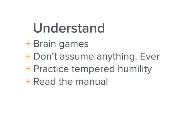 Understand
+ Brain games
+ Don’t assume anything. Ever
+ Practice tempered humility
+ Read the manual
