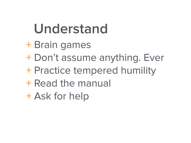 Understand
+ Brain games
+ Don’t assume anything. Ever
+ Practice tempered humility
+ Read the manual
+ Ask for help
