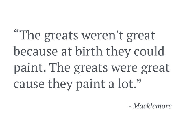 “The greats weren't great
because at birth they could
paint. The greats were great
cause they paint a lot.”
- Macklemore

